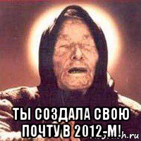  ты создала свою почту в 2012-м!