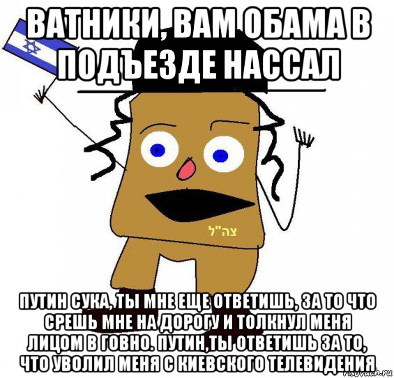 ватники, вам обама в подъезде нассал путин сука, ты мне еще ответишь, за то что срешь мне на дорогу и толкнул меня лицом в говно. путин,ты ответишь за то, что уволил меня с киевского телевидения