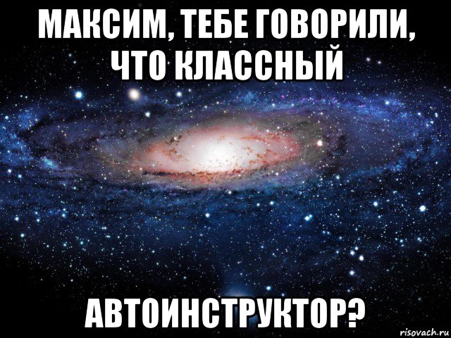 максим, тебе говорили, что классный автоинструктор?