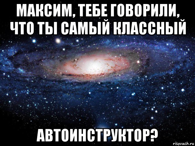 максим, тебе говорили, что ты самый классный автоинструктор?, Мем Вселенная