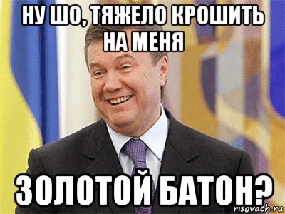 ну шо, тяжело крошить на меня золотой батон?