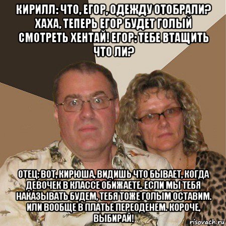 кирилл: что, егор, одежду отобрали? хаха, теперь егор будет голый смотреть хентай! егор: тебе втащить что ли? отец: вот, кирюша, видишь что бывает, когда девочек в классе обижаете. если мы тебя наказывать будем, тебя тоже голым оставим. или вообще в платье переоденем. короче, выбирай!, Мем  Злые родители