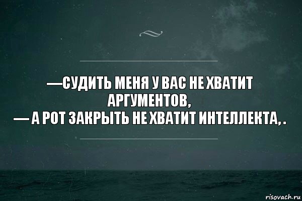 —судить меня у вас не хватит аргументов,
— а рот закрыть не хватит интеллекта, .