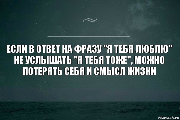 если в ответ на фразу "я тебя люблю" не услышать "я тебя тоже", можно потерять себя и смысл жизни