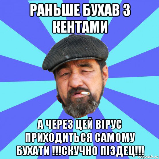 раньше бухав з кентами а через цей вірус приходиться самому бухати !!!скучно піздец!!!