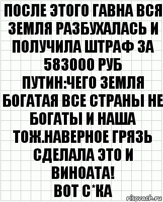 ПОСЛЕ ЭТОГО ГАВНА ВСЯ ЗЕМЛЯ РАЗБУХАЛАСЬ И ПОЛУЧИЛА ШТРАФ ЗА 583000 РУБ
ПУТИН:ЧЕГО ЗЕМЛЯ БОГАТАЯ ВСЕ СТРАНЫ НЕ БОГАТЫ И НАША ТОЖ.НАВЕРНОЕ ГРЯЗЬ СДЕЛАЛА ЭТО И ВИНОАТА!
ВОТ С*КА, Комикс  бумага