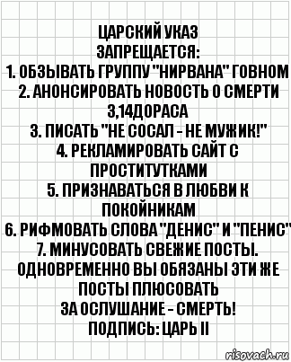 Царский указ
Запрещается:
1. Обзывать группу "Нирвана" говном
2. Анонсировать новость о смерти 3,14дораса
3. Писать "Не сосал - не мужик!"
4. Рекламировать сайт с проститутками
5. Признаваться в любви к покойникам
6. Рифмовать слова "Денис" и "Пенис"
7. Минусовать свежие посты. Одновременно вы обязаны эти же посты плюсовать
За ослушание - СМЕРТЬ!
Подпись: Царь II, Комикс  бумага