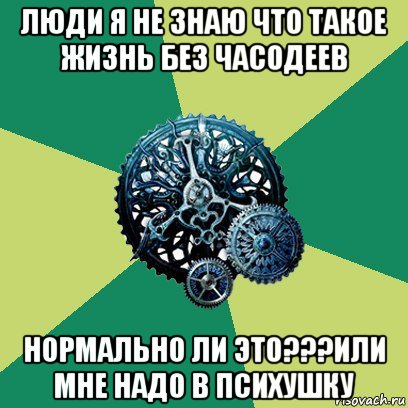 люди я не знаю что такое жизнь без часодеев нормально ли это???или мне надо в психушку