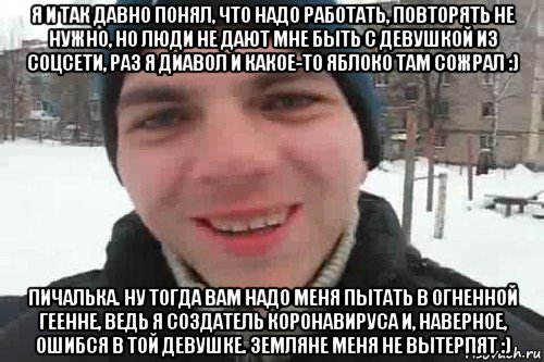 я и так давно понял, что надо работать, повторять не нужно, но люди не дают мне быть с девушкой из соцсети, раз я диавол и какое-то яблоко там сожрал :) пичалька. ну тогда вам надо меня пытать в огненной геенне, ведь я создатель коронавируса и, наверное, ошибся в той девушке. земляне меня не вытерпят :), Мем Чувак это рэпчик