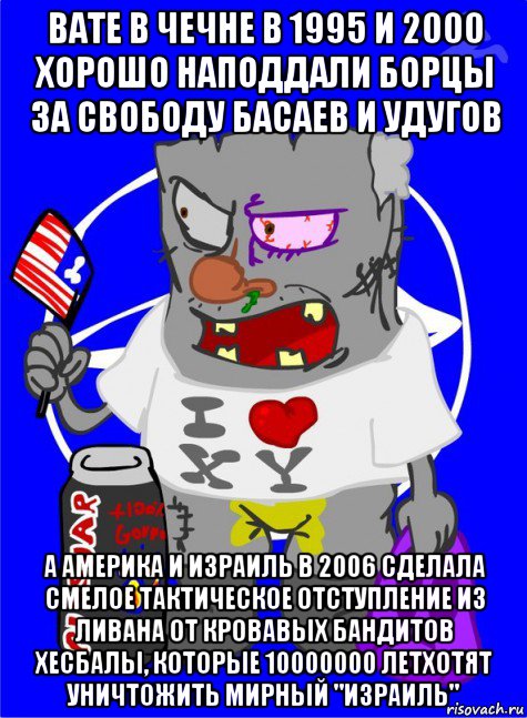 вате в чечне в 1995 и 2000 хорошо наподдали борцы за свободу басаев и удугов а америка и израиль в 2006 сделала смелое тактическое отступление из ливана от кровавых бандитов хесбалы, которые 10000000 летхотят уничтожить мирный "израиль"