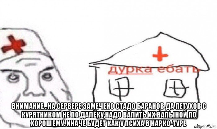  внимание , на сервере замечено стадо баранов да петухов с курятником не по далёку,надо валить их валыной по хорошему. иначе будет как у психа в нарко-туре