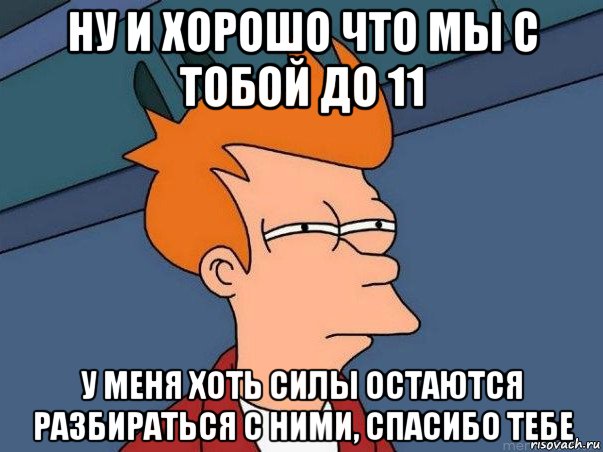 ну и хорошо что мы с тобой до 11 у меня хоть силы остаются разбираться с ними, спасибо тебе, Мем  Фрай (мне кажется или)