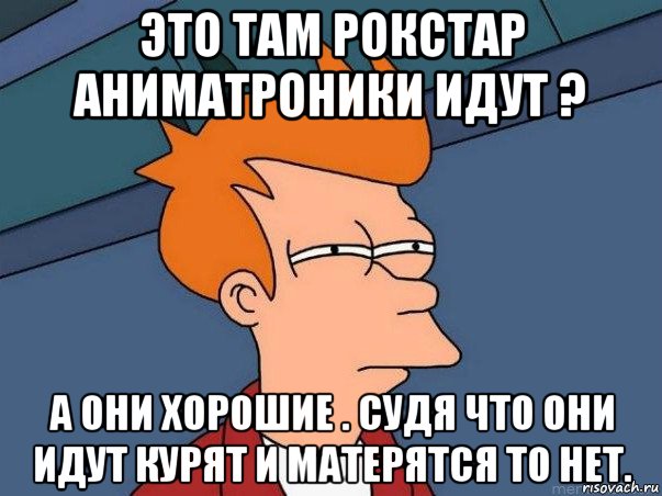 это там рокстар аниматроники идут ? а они хорошие . судя что они идут курят и матерятся то нет., Мем  Фрай (мне кажется или)