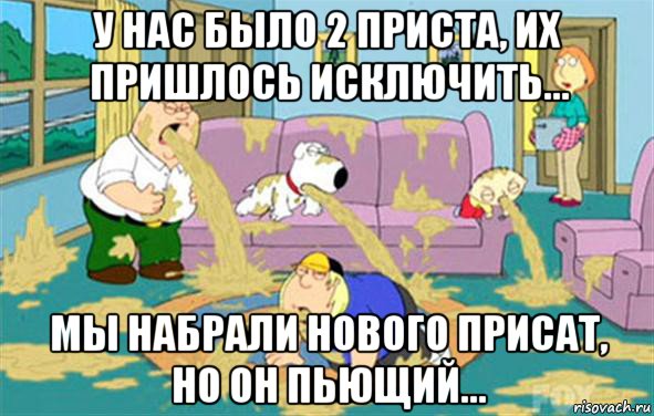 у нас было 2 приста, их пришлось исключить... мы набрали нового присат, но он пьющий..., Мем Гриффины блюют