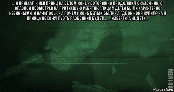 ... и приехал к ней принц на белом коне, - осторожно продолжил сказочник, с опаской посмотрев на притихшую ребятню. лица у детей были характерно невинными. и началось... - а почему конь белый был? - а где он коня купил? - а я принца не хочу! пусть разбойник будет!... ... изверги, а не дети... 