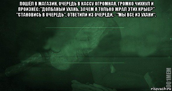 пошёл в магазин. очередь в кассу огромная. громко чихнул и произнёс: "долбаный ухань, зачем я только жрал этих крыс?" "становись в очередь", ответили из очереди, - "мы все из ухани". 