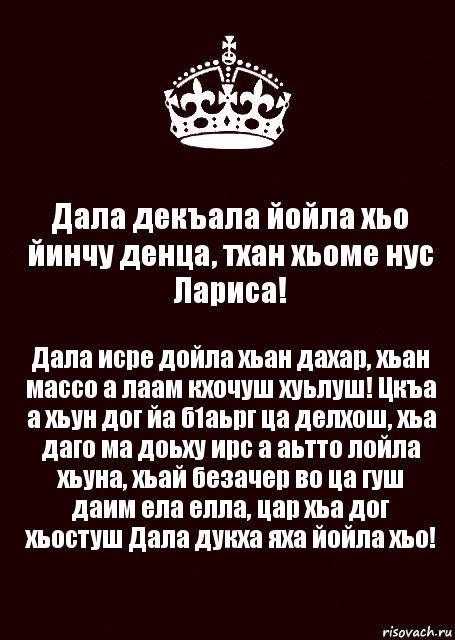 Дала декъала йойла хьо йинчу денца, тхан хьоме нус Лариса! Дала исре дойла хьан дахар, хьан массо а лаам кхочуш хуьлуш! Цкъа а хьун дог йа б1аьрг ца делхош, хьа даго ма доьху ирс а аьтто лойла хьуна, хьай безачер во ца гуш даим ела елла, цар хьа дог хьостуш Дала дукха яха йойла хьо!