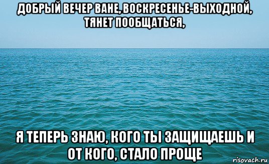 добрый вечер ване, воскресенье-выходной, тянет пообщаться, я теперь знаю, кого ты защищаешь и от кого, стало проще