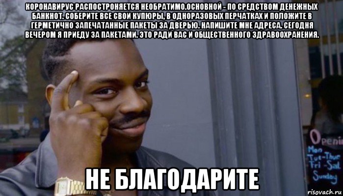 коронавирус распостроняется необратимо.основной - по средством денежных банкнот. соберите все свои купюры, в одноразовых перчатках и положите в герметично запечатанные пакеты за дверью. напишите мне адреса. сегодня вечером я приеду за пакетами. это ради вас и общественного здравоохранения. не благодарите, Мем Не делай не будет