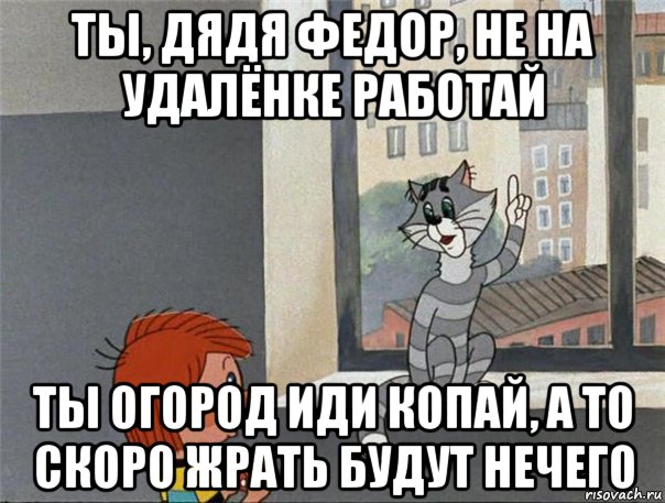 ты, дядя федор, не на удалёнке работай ты огород иди копай, а то скоро жрать будут нечего