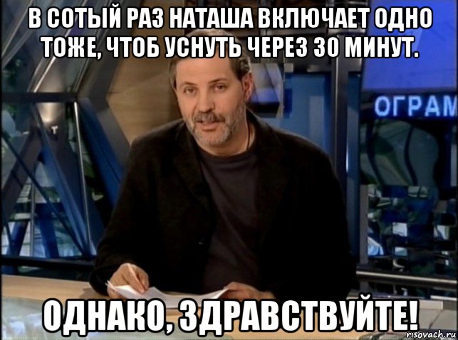 в сотый раз наташа включает одно тоже, чтоб уснуть через 30 минут. однако, здравствуйте!