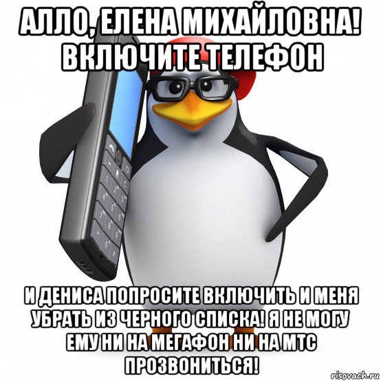 алло, елена михайловна! включите телефон и дениса попросите включить и меня убрать из черного списка! я не могу ему ни на мегафон ни на мтс прозвониться!