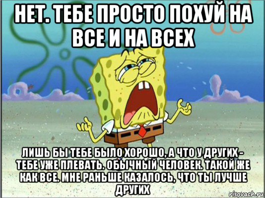 нет. тебе просто похуй на все и на всех лишь бы тебе было хорошо, а что у других - тебе уже плевать. обычный человек. такой же как все. мне раньше казалось, что ты лучше других, Мем Спанч Боб плачет