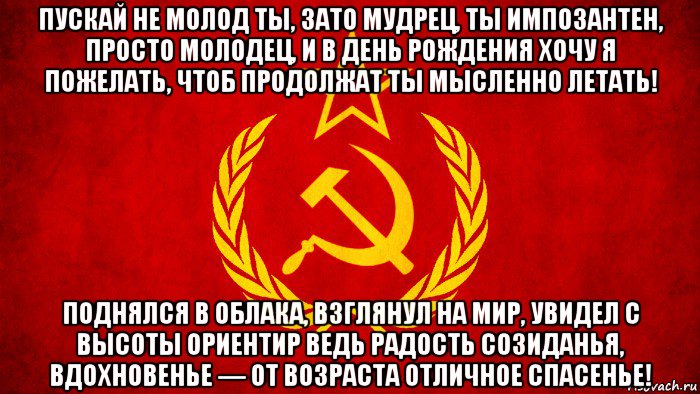 пускай не молод ты, зато мудрец, ты импозантен, просто молодец, и в день рождения хочу я пожелать, чтоб продолжат ты мысленно летать! поднялся в облака, взглянул на мир, увидел с высоты ориентир ведь радость созиданья, вдохновенье — от возраста отличное спасенье!