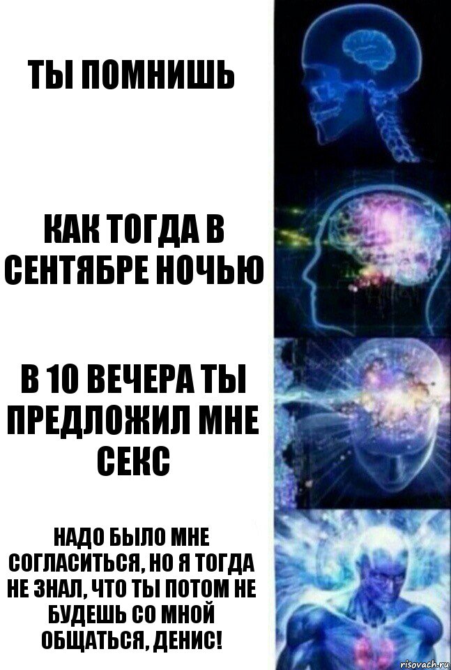 ты помнишь как тогда в сентябре ночью в 10 вечера ты предложил мне секс надо было мне согласиться, но я тогда не знал, что ты потом не будешь со мной общаться, Денис!