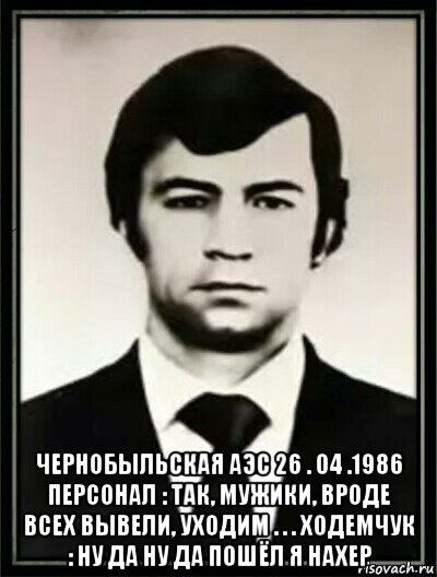  чернобыльская аэс 26 . 04 .1986 персонал : так, мужики, вроде всех вывели, уходим . . . ходемчук : ну да ну да пошёл я нахер