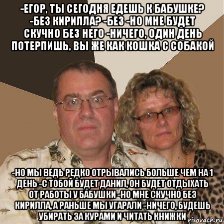 -егор, ты сегодня едешь к бабушке? -без кирилла? -без -но мне будет скучно без него -ничего, один день потерпишь, вы же как кошка с собакой -но мы ведь редко отрывались больше чем на 1 день -с тобой будет данил, он будет отдыхать от работы у бабушки -но мне скучно без кирилла, а раньше мы угарали -ничего, будешь убирать за курами и читать книжки, Мем  Злые родители