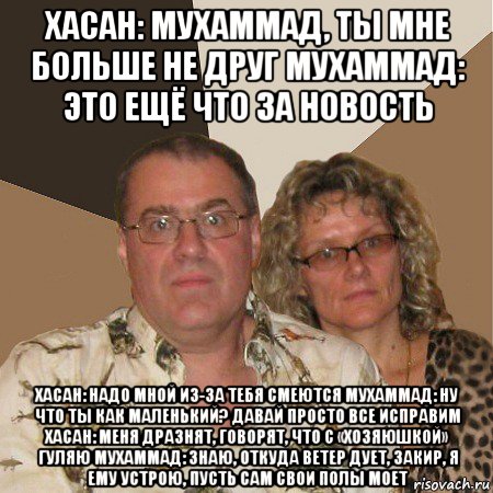 хасан: мухаммад, ты мне больше не друг мухаммад: это ещё что за новость хасан: надо мной из-за тебя смеются мухаммад: ну что ты как маленький? давай просто все исправим хасан: меня дразнят, говорят, что с «хозяюшкой» гуляю мухаммад: знаю, откуда ветер дует, закир, я ему устрою, пусть сам свои полы моет, Мем  Злые родители