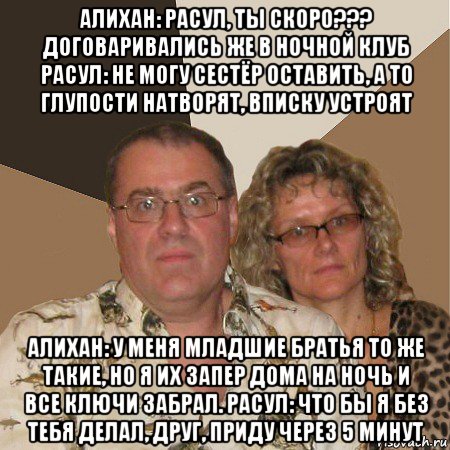 алихан: расул, ты скоро??? договаривались же в ночной клуб расул: не могу сестёр оставить, а то глупости натворят, вписку устроят алихан: у меня младшие братья то же такие, но я их запер дома на ночь и все ключи забрал. расул: что бы я без тебя делал, друг, приду через 5 минут, Мем  Злые родители