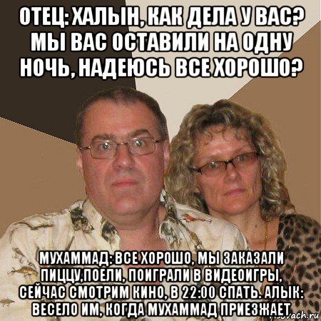 отец: халын, как дела у вас? мы вас оставили на одну ночь, надеюсь все хорошо? мухаммад: все хорошо, мы заказали пиццу,поели, поиграли в видеоигры, сейчас смотрим кино, в 22:00 спать. алык: весело им, когда мухаммад приезжает, Мем  Злые родители