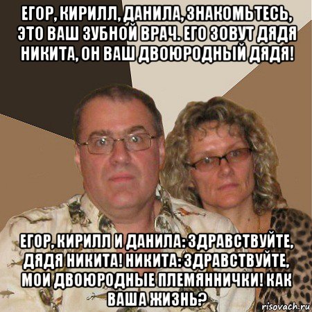 егор, кирилл, данила, знакомьтесь, это ваш зубной врач. его зовут дядя никита, он ваш двоюродный дядя! егор, кирилл и данила: здравствуйте, дядя никита! никита: здравствуйте, мои двоюродные племяннички! как ваша жизнь?, Мем  Злые родители