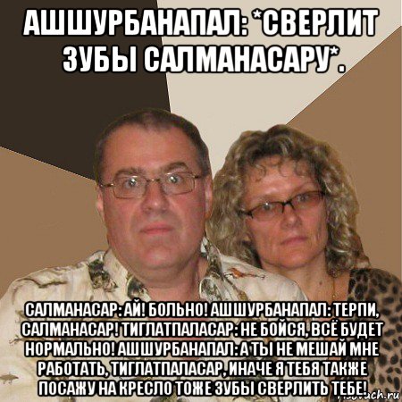 ашшурбанапал: *сверлит зубы салманасару*. салманасар: ай! больно! ашшурбанапал: терпи, салманасар! тиглатпаласар: не бойся, всё будет нормально! ашшурбанапал: а ты не мешай мне работать, тиглатпаласар, иначе я тебя также посажу на кресло тоже зубы сверлить тебе!, Мем  Злые родители