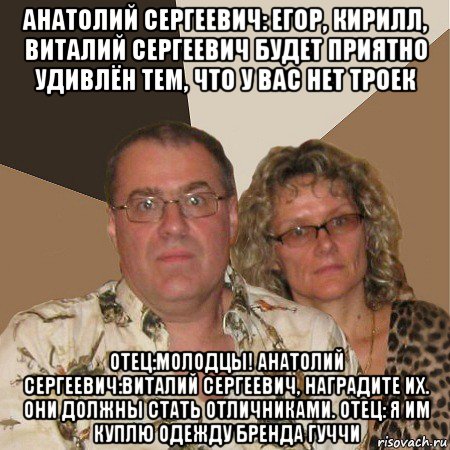 анатолий сергеевич: егор, кирилл, виталий сергеевич будет приятно удивлён тем, что у вас нет троек отец:молодцы! анатолий сергеевич:виталий сергеевич, наградите их. они должны стать отличниками. отец: я им куплю одежду бренда гуччи, Мем  Злые родители