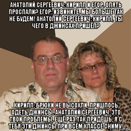 анатолий сергеевич: кирилл и егор, опять проспали? егор: извините, мы больше так не будем! анатолий сергеевич: кирилл, ты чего в джинсах пришёл? кирилл: брюки не высохли, пришлось одеть джинсы. анатолий сергеевич: это твои проблемы, ещё раз так придёшь, я с тебя эти джинсы при всём классе сниму!, Мем  Злые родители