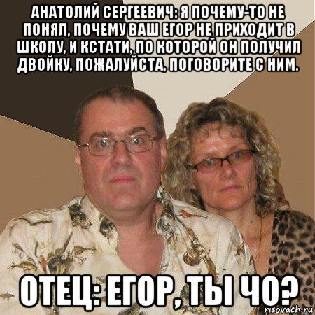 анатолий сергеевич: я почему-то не понял, почему ваш егор не приходит в школу, и кстати, по которой он получил двойку, пожалуйста, поговорите с ним. отец: егор, ты чо?, Мем  Злые родители