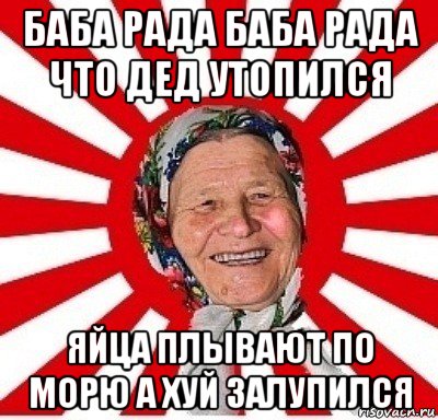 баба рада баба рада что дед утопился яйца плывают по морю а хуй залупился