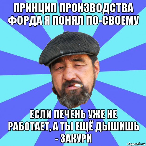 принцип производства форда я понял по-своему если печень уже не работает, а ты ещё дышишь - закури