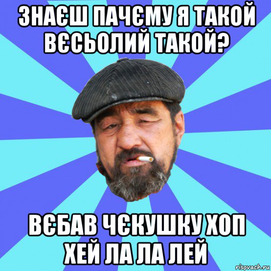 знаєш пачєму я такой вєсьолий такой? вєбав чєкушку хоп хей ла ла лей