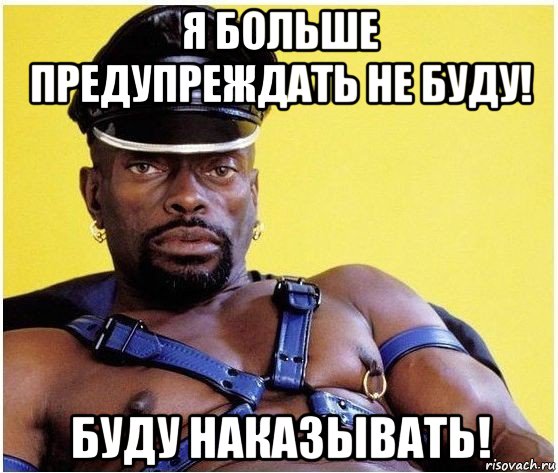 я больше предупреждать не буду! буду наказывать!