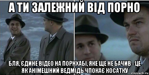 а ти залежний від порно бля, єдине відео на порнхабі, яке ще не бачив - це як анімешний ведмідь чпокає косатку