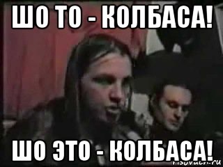 шо то - колбаса! шо это - колбаса!