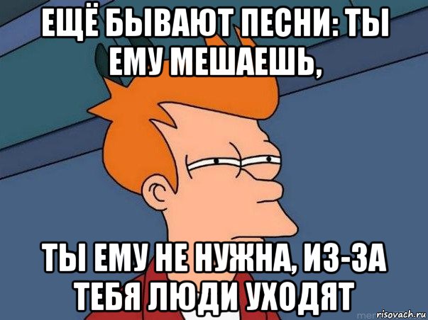 ещё бывают песни: ты ему мешаешь, ты ему не нужна, из-за тебя люди уходят, Мем  Фрай (мне кажется или)