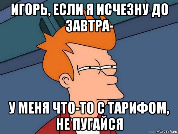 игорь, если я исчезну до завтра- у меня что-то с тарифом, не пугайся, Мем  Фрай (мне кажется или)