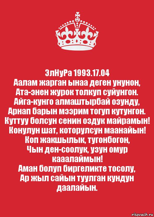 ЭлНуРа 1993.17.04
Аалам жарган ынаа деген унунон,
Ата-энен журок толкуп суйунгон.
Айга-кунго алмаштырбай озунду,
Арнап барын мээрим тогуп кутунгон.
Куттуу болсун сенин оздук майрамын!
Конулун шат, которулсун маанайын!
Коп жакшылык, тугонбогон,
Чын ден-соолук, узун омур кааалаймын!
Аман болуп биргеликте тосолу,
Ар жыл сайын туулган кундун даалайын., Комикс Keep Calm 3