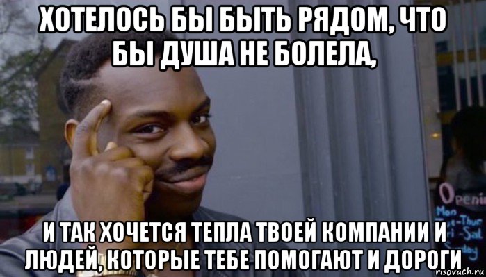 хотелось бы быть рядом, что бы душа не болела, и так хочется тепла твоей компании и людей, которые тебе помогают и дороги