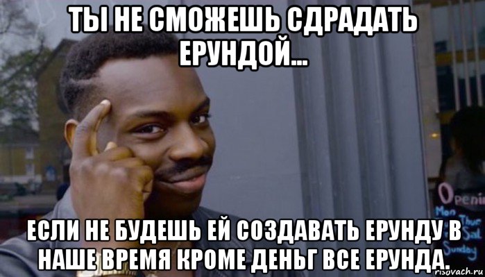 ты не сможешь сдрадать ерундой... если не будешь ей создавать ерунду в наше время кроме деньг все ерунда.